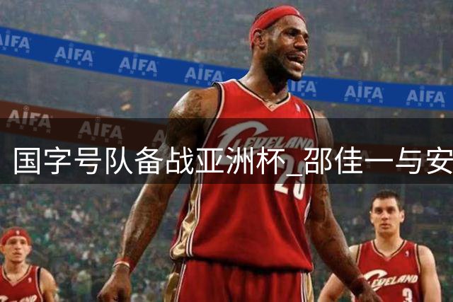 国字号队备战亚洲杯 邵佳一与安东尼奥达成人员协调方案