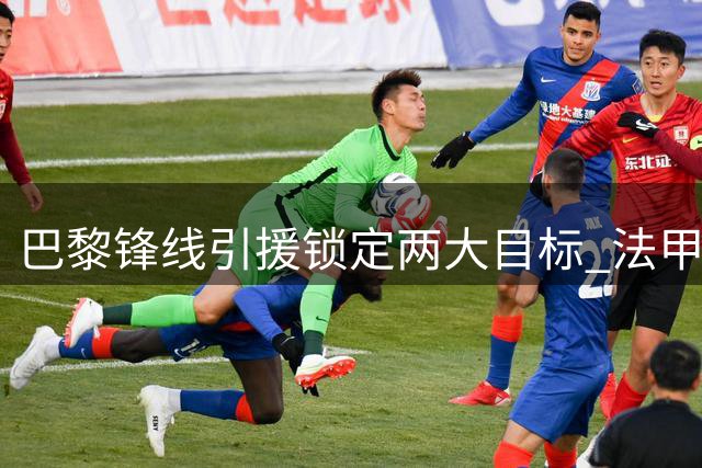 巴黎锋线引援锁定两大目标 法甲新星克鲁皮暂未进入视野