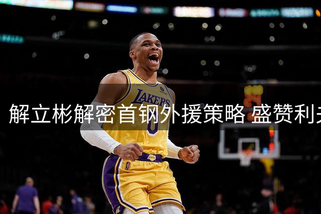 解立彬解密首钢外援策略 盛赞利夫团队融合能力